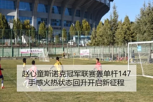 赵心童斯诺克冠军联赛轰单杆147 手感火热状态回升开启新征程
